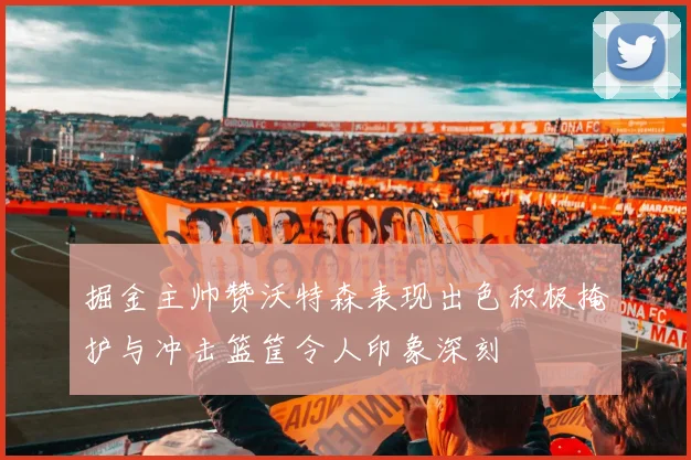 掘金主帅赞沃特森表现出色积极掩护与冲击篮筐令人印象深刻